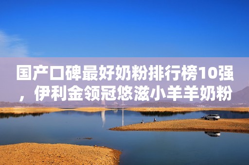 国产口碑最好奶粉排行榜10强，伊利金领冠悠滋小羊羊奶粉帮助宝妈育儿更轻松