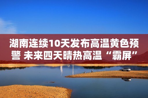 湖南连续10天发布高温黄色预警 未来四天晴热高温“霸屏”