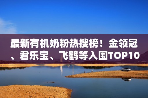 最新有机奶粉热搜榜！金领冠、君乐宝、飞鹤等入围TOP10！
