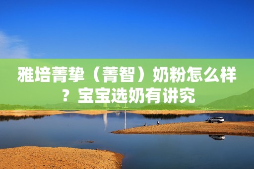 雅培菁挚（菁智）奶粉怎么样？宝宝选奶有讲究