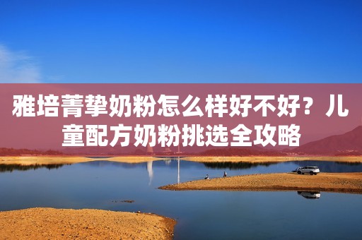 雅培菁挚奶粉怎么样好不好？儿童配方奶粉挑选全攻略