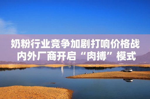 奶粉行业竞争加剧打响价格战 内外厂商开启“肉搏”模式
