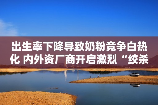 出生率下降导致奶粉竞争白热化 内外资厂商开启激烈“绞杀”模式