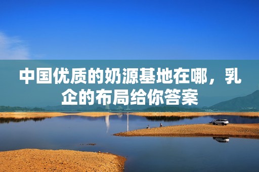 中国优质的奶源基地在哪，乳企的布局给你答案