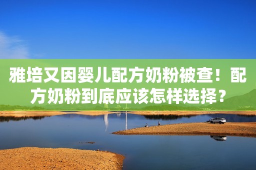 雅培又因婴儿配方奶粉被查！配方奶粉到底应该怎样选择？