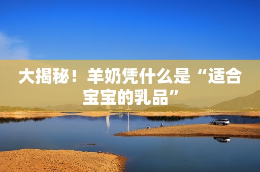 大揭秘！羊奶凭什么是“适合宝宝的乳品”