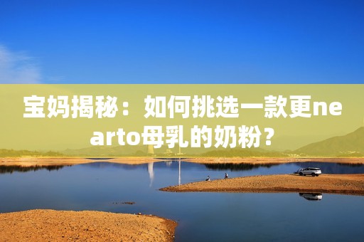 宝妈揭秘：如何挑选一款更nearto母乳的奶粉？