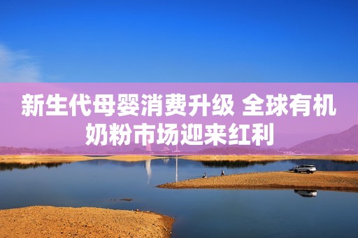 新生代母婴消费升级 全球有机奶粉市场迎来红利