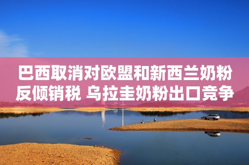 巴西取消对欧盟和新西兰奶粉反倾销税 乌拉圭奶粉出口竞争压力加大