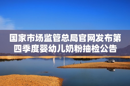国家市场监管总局官网发布第四季度婴幼儿奶粉抽检公告