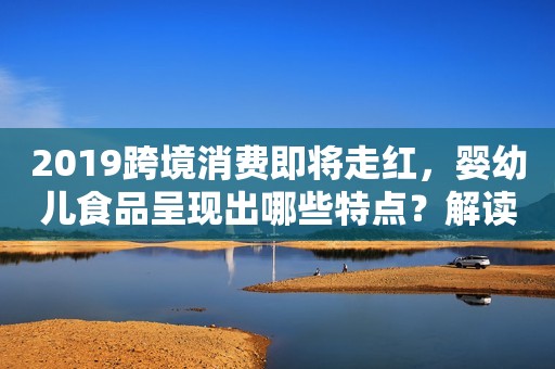 2019跨境消费即将走红，婴幼儿食品呈现出哪些特点？解读奶粉企业的生存手册！