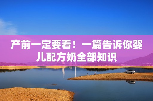 产前一定要看！一篇告诉你婴儿配方奶全部知识