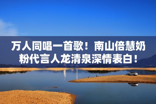 万人同唱一首歌！南山倍慧奶粉代言人龙清泉深情表白！