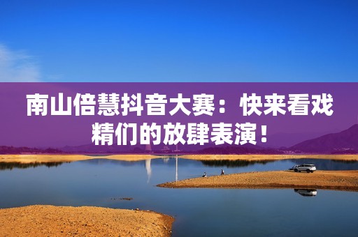 南山倍慧抖音大赛：快来看戏精们的放肆表演！
