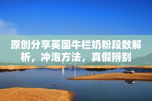 原创分享英国牛栏奶粉段数解析，冲泡方法，真假辨别