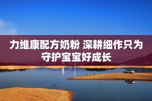 力维康配方奶粉 深耕细作只为守护宝宝好成长