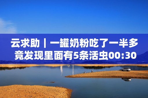 云求助｜一罐奶粉吃了一半多 竟发现里面有5条活虫00:30