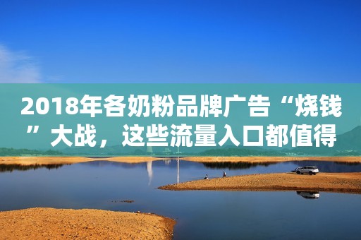 2018年各奶粉品牌广告“烧钱”大战，这些流量入口都值得关注！