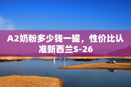 A2奶粉多少钱一罐，性价比认准新西兰S-26