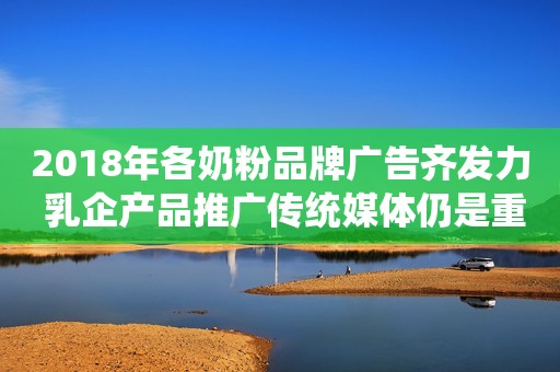2018年各奶粉品牌广告齐发力 乳企产品推广传统媒体仍是重要领域