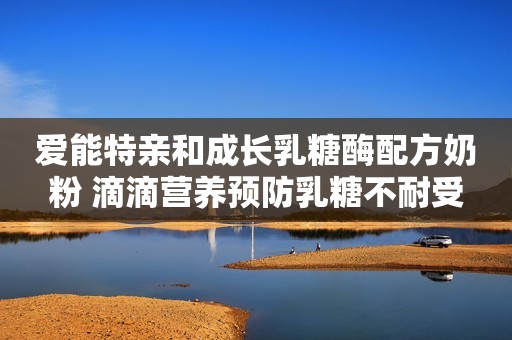 爱能特亲和成长乳糖酶配方奶粉 滴滴营养预防乳糖不耐受