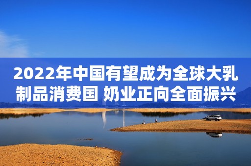 2022年中国有望成为全球大乳制品消费国 奶业正向全面振兴稳步迈进