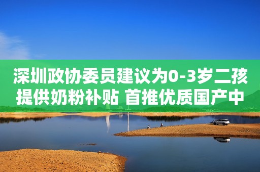 深圳政协委员建议为0-3岁二孩提供奶粉补贴 首推优质国产中高端奶粉