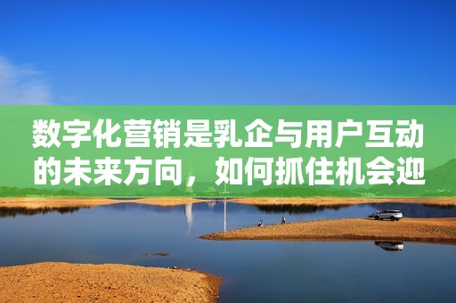 数字化营销是乳企与用户互动的未来方向，如何抓住机会迎来新增长？