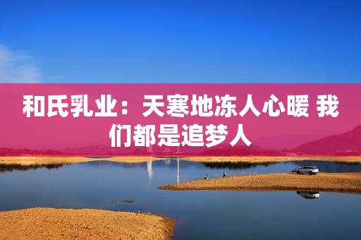 和氏乳业：天寒地冻人心暖 我们都是追梦人