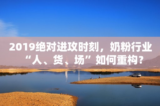 2019绝对进攻时刻，奶粉行业“人、货、场”如何重构？