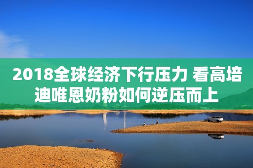 2018全球经济下行压力 看高培迪唯恩奶粉如何逆压而上