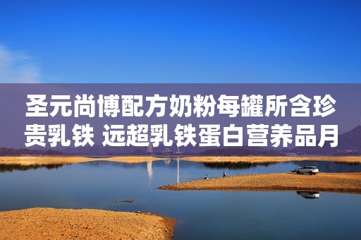 圣元尚博配方奶粉每罐所含珍贵乳铁 远超乳铁蛋白营养品月剂量