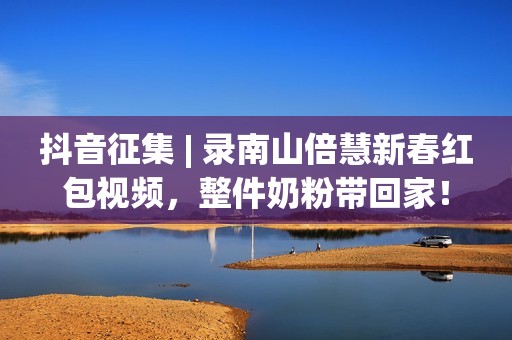抖音征集 | 录南山倍慧新春红包视频，整件奶粉带回家！