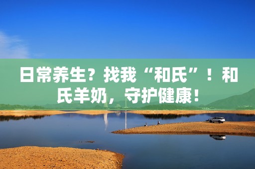 日常养生？找我“和氏”！和氏羊奶，守护健康！
