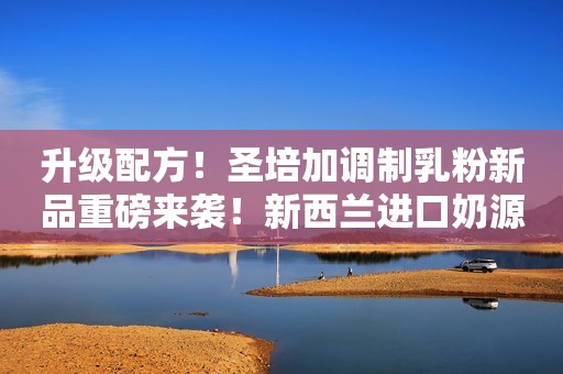 升级配方！圣培加调制乳粉新品重磅来袭！新西兰进口奶源，特别添加蛋白肽，滴滴营养！
