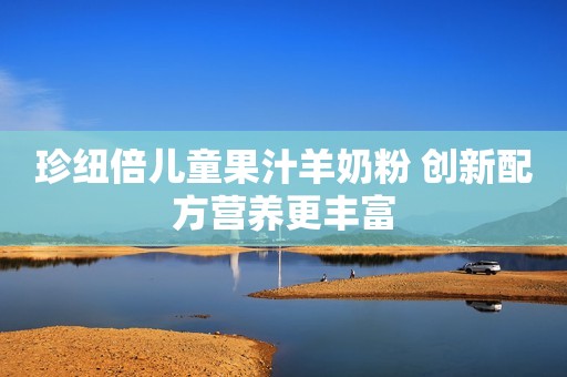 珍纽倍儿童果汁羊奶粉 创新配方营养更丰富
