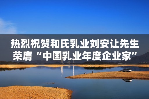 热烈祝贺和氏乳业刘安让先生荣膺“中国乳业年度企业家”