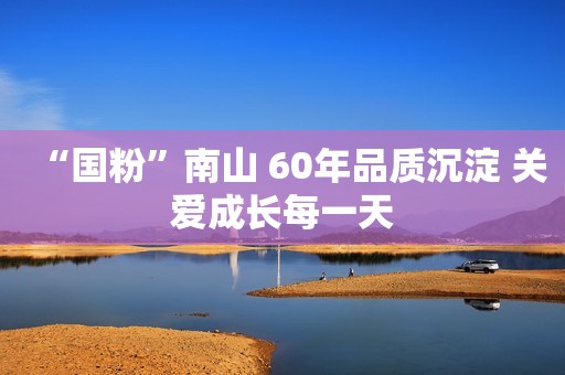 “国粉”南山 60年品质沉淀 关爱成长每一天