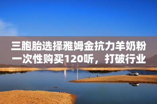 三胞胎选择雅姆金抗力羊奶粉一次性购买120听，打破行业神话