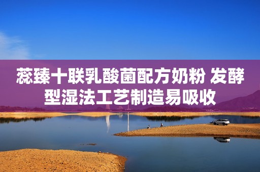 蕊臻十联乳酸菌配方奶粉 发酵型湿法工艺制造易吸收