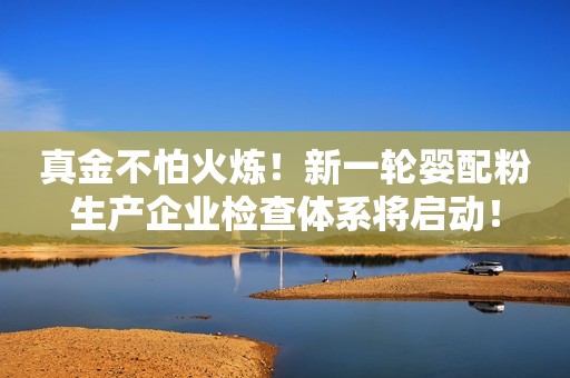 真金不怕火炼！新一轮婴配粉生产企业检查体系将启动！