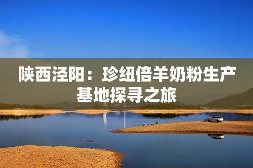 陕西泾阳：珍纽倍羊奶粉生产基地探寻之旅