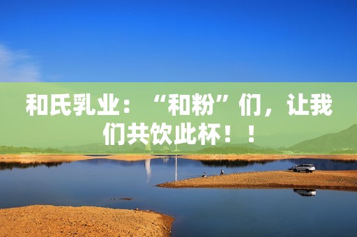 和氏乳业：“和粉”们，让我们共饮此杯！！