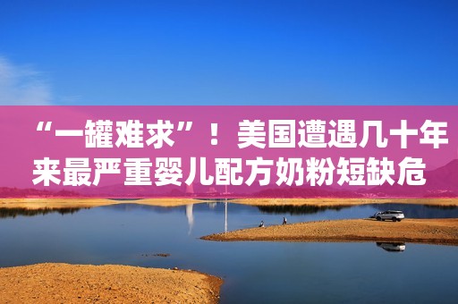 “一罐难求”！美国遭遇几十年来最严重婴儿配方奶粉短缺危机，美众议院公布2800万美元紧急支出提案