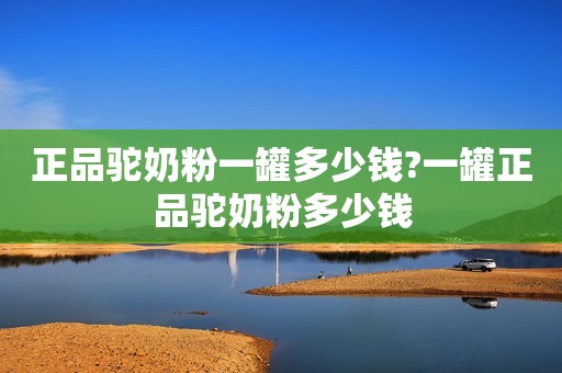 正品驼奶粉一罐多少钱?一罐正品驼奶粉多少钱