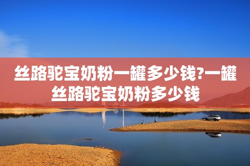 丝路驼宝奶粉一罐多少钱?一罐丝路驼宝奶粉多少钱
