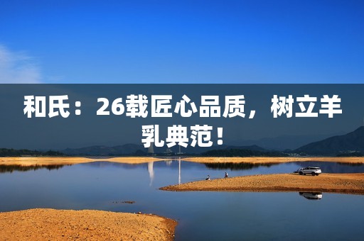 和氏：26载匠心品质，树立羊乳典范！