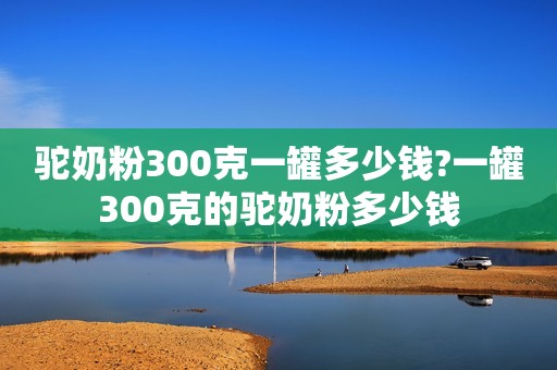 驼奶粉300克一罐多少钱?一罐300克的驼奶粉多少钱