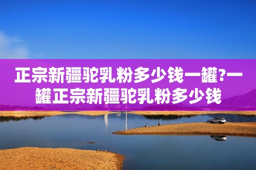 正宗新疆驼乳粉多少钱一罐?一罐正宗新疆驼乳粉多少钱