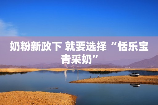 奶粉新政下 就要选择“恬乐宝青采奶”